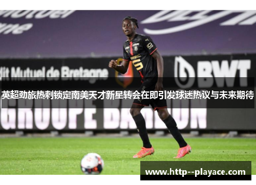 英超劲旅热刺锁定南美天才新星转会在即引发球迷热议与未来期待