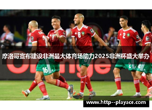 摩洛哥宣布建设非洲最大体育场助力2025非洲杯盛大举办