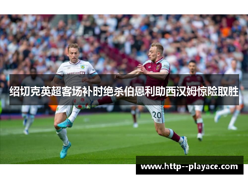 绍切克英超客场补时绝杀伯恩利助西汉姆惊险取胜